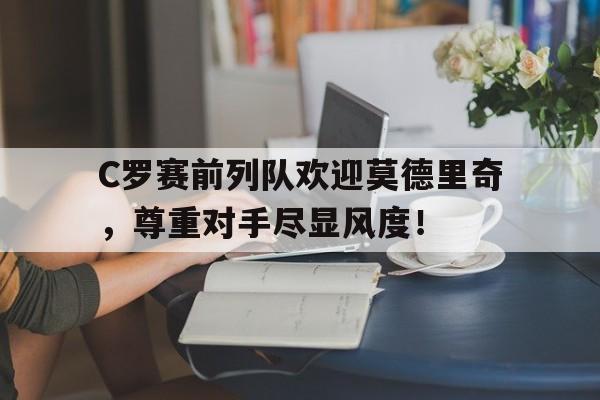 C罗赛前列队欢迎莫德里奇，尊重对手尽显风度！莫德里奇赛后抱头掩面
