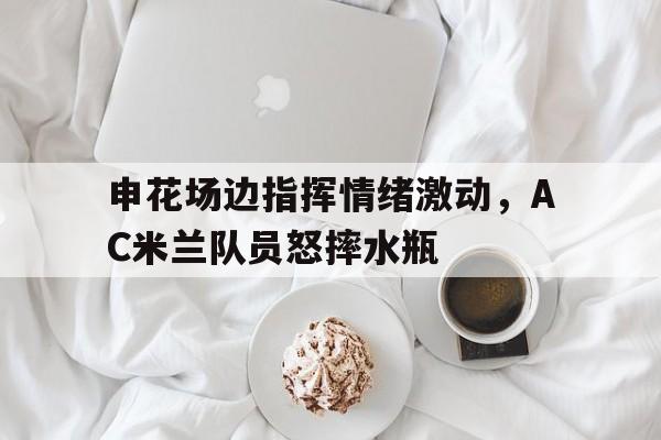 申花场边指挥情绪激动，AC米兰队员怒摔水瓶ac米兰多特蒙德中国赛