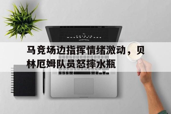 马竞场边指挥情绪激动，贝林厄姆队员怒摔水瓶贝林厄姆庆祝动作