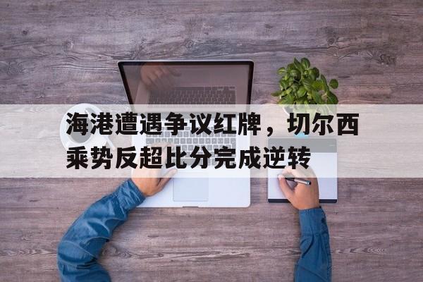 海港遭遇争议红牌，切尔西乘势反超比分完成逆转切尔西01曼城回放